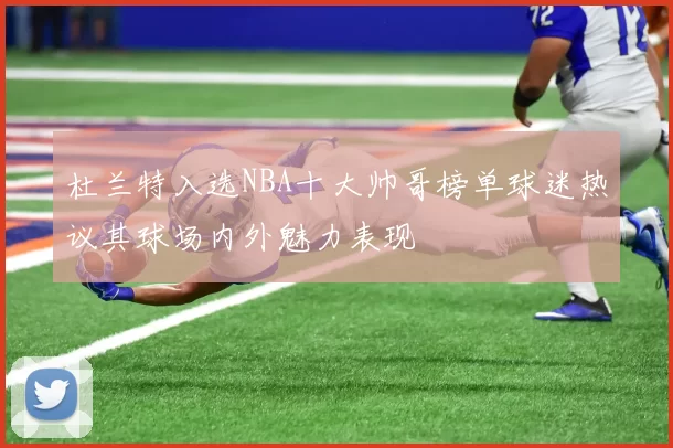 杜兰特入选NBA十大帅哥榜单球迷热议其球场内外魅力表现