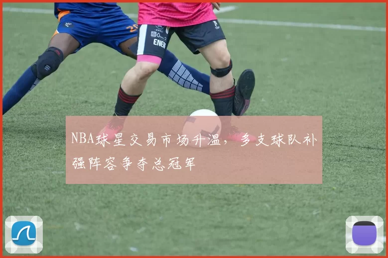 NBA球星交易市场升温，多支球队补强阵容争夺总冠军
