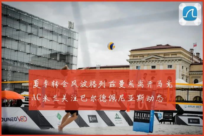 夏季转会风波格列兹曼或离开马竞AC米兰关注巴尔德佩尼亚斯动态