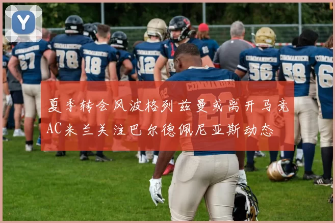 夏季转会风波格列兹曼或离开马竞AC米兰关注巴尔德佩尼亚斯动态