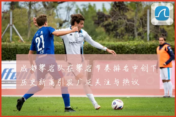 成都攀岩队在攀岩节奏排名中创下历史新高引发广泛关注与热议