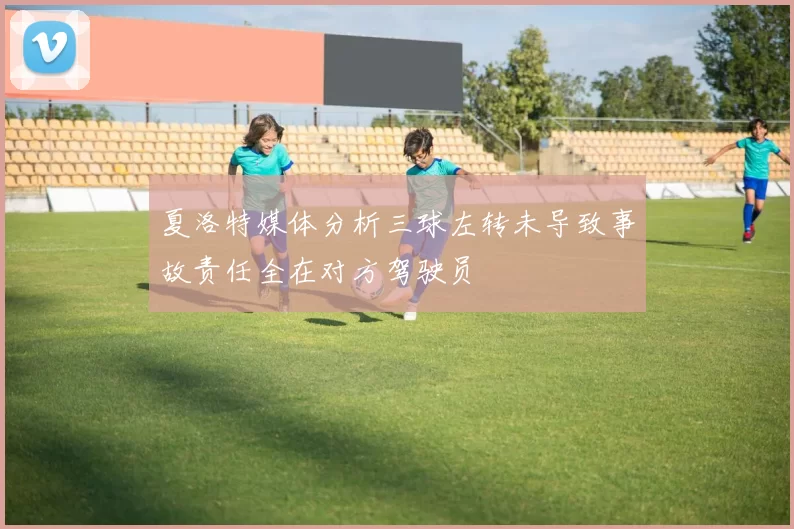 夏洛特媒体分析三球左转未导致事故责任全在对方驾驶员