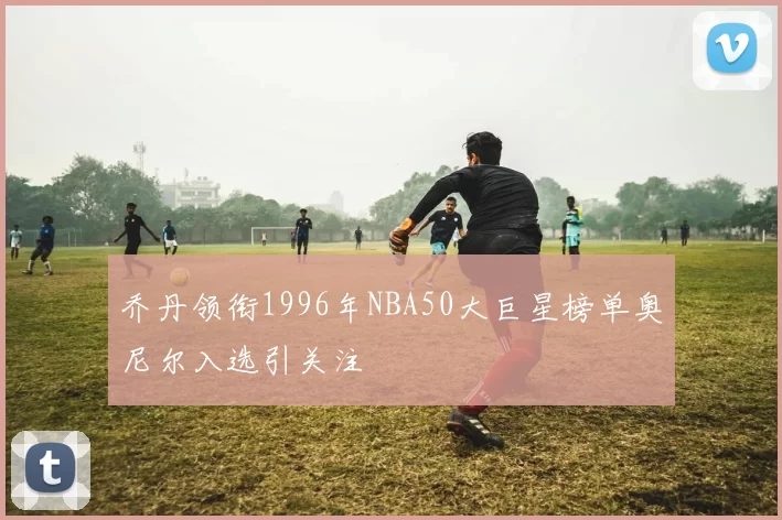 乔丹领衔1996年NBA50大巨星榜单奥尼尔入选引关注