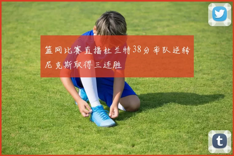 篮网比赛直播杜兰特38分率队逆转尼克斯取得三连胜