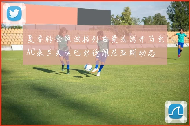 夏季转会风波格列兹曼或离开马竞AC米兰关注巴尔德佩尼亚斯动态