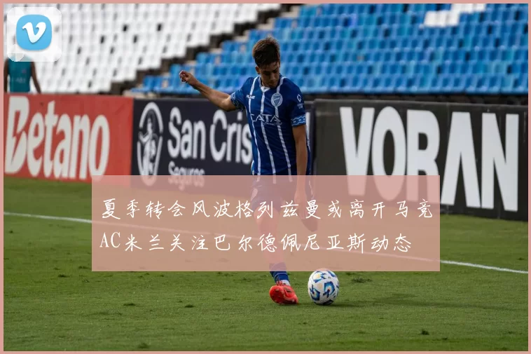 夏季转会风波格列兹曼或离开马竞AC米兰关注巴尔德佩尼亚斯动态