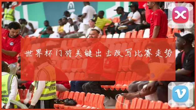 世界杯门将关键出击改写比赛走势