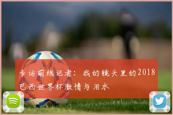 专访前线记者:我的镜头里的2018巴西世界杯激情与泪水