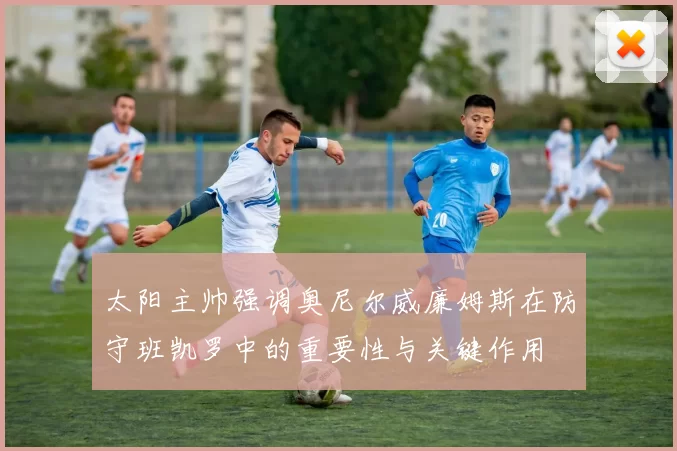 太阳主帅强调奥尼尔威廉姆斯在防守班凯罗中的重要性与关键作用