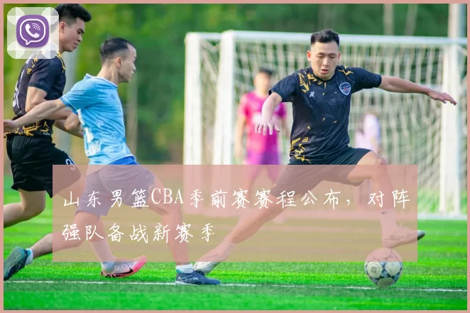 山东男篮CBA季前赛赛程公布,对阵强队备战新赛季