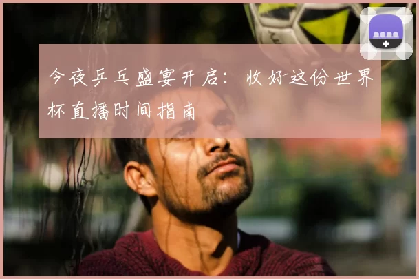 今夜乒乓盛宴开启：收好这份世界杯直播时间指南