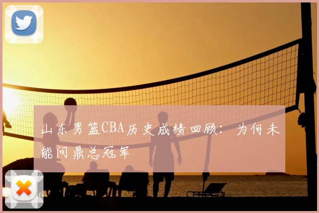 山东男篮CBA历史成绩回顾：为何未能问鼎总冠军