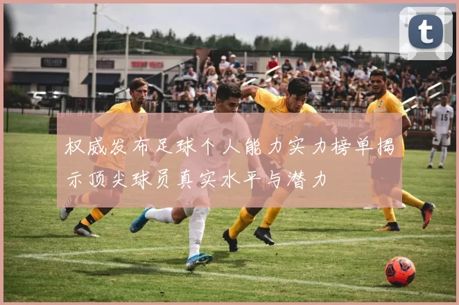 权威发布足球个人能力实力榜单揭示顶尖球员真实水平与潜力