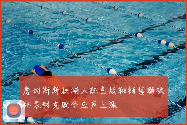 詹姆斯新款湖人配色战靴销售额破纪录耐克股价应声上涨