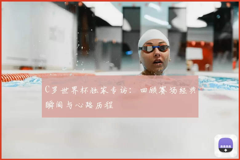 C罗世界杯独家专访：回顾赛场经典瞬间与心路历程
