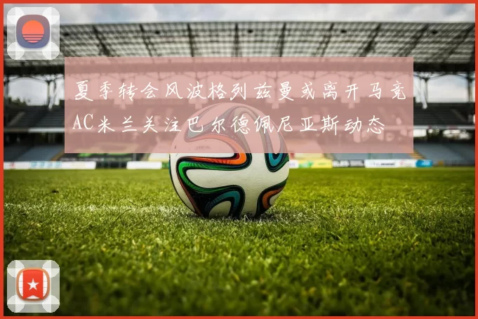 夏季转会风波格列兹曼或离开马竞AC米兰关注巴尔德佩尼亚斯动态