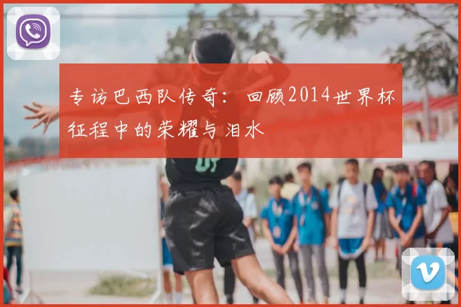 专访巴西队传奇：回顾2014世界杯征程中的荣耀与泪水
