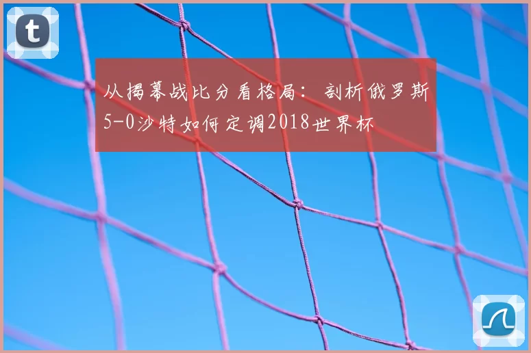 从揭幕战比分看格局：剖析俄罗斯5-0沙特如何定调2018世界杯