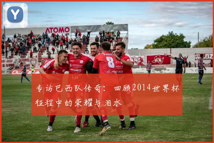 专访巴西队传奇:回顾2014世界杯征程中的荣耀与泪水