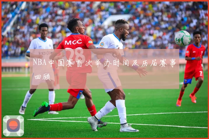 NBA中国赛首次举办时间及历届赛事回顾