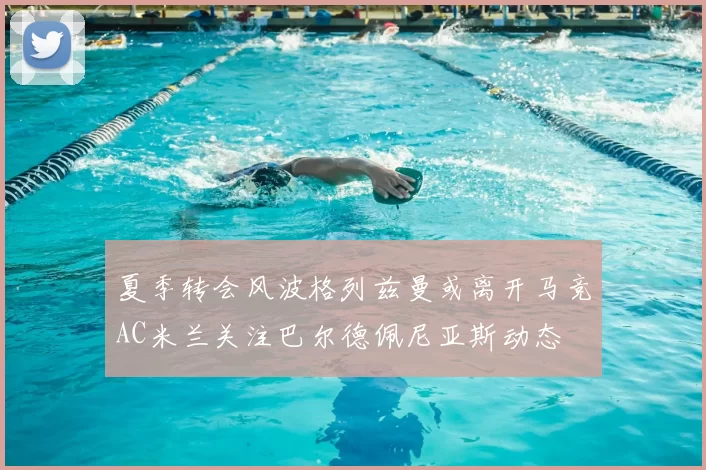 夏季转会风波格列兹曼或离开马竞AC米兰关注巴尔德佩尼亚斯动态