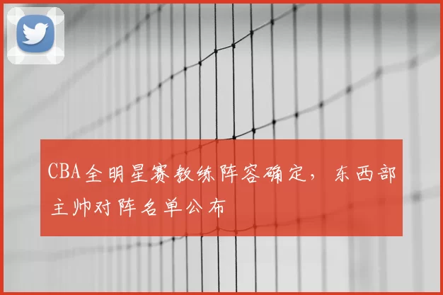 CBA全明星赛教练阵容确定，东西部主帅对阵名单公布