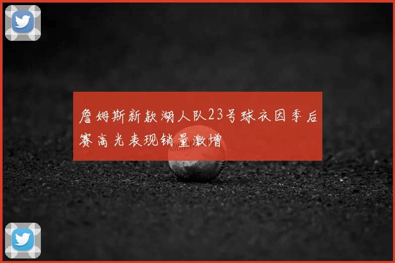 詹姆斯新款湖人队23号球衣因季后赛高光表现销量激增