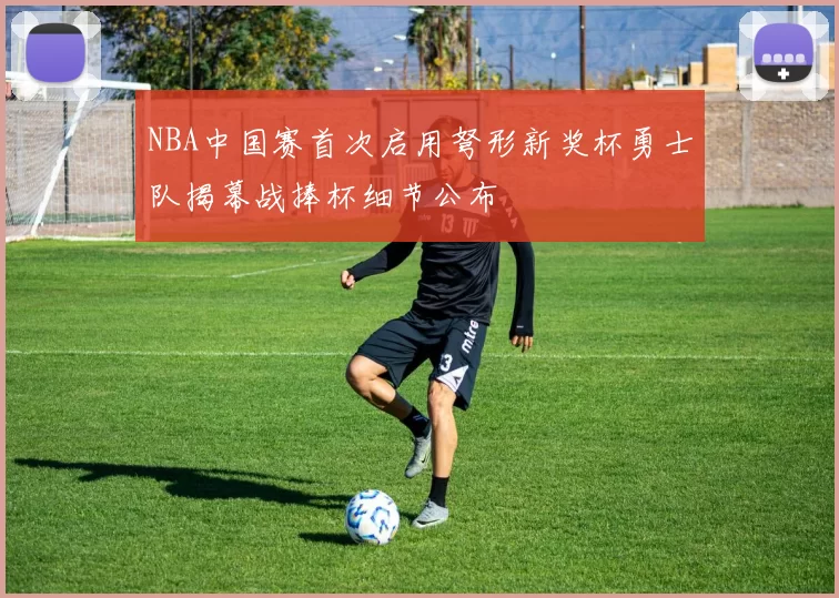 NBA中国赛首次启用弩形新奖杯勇士队揭幕战捧杯细节公布