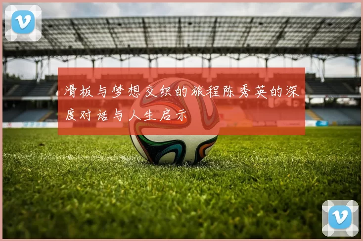 滑板与梦想交织的旅程陈秀英的深度对话与人生启示