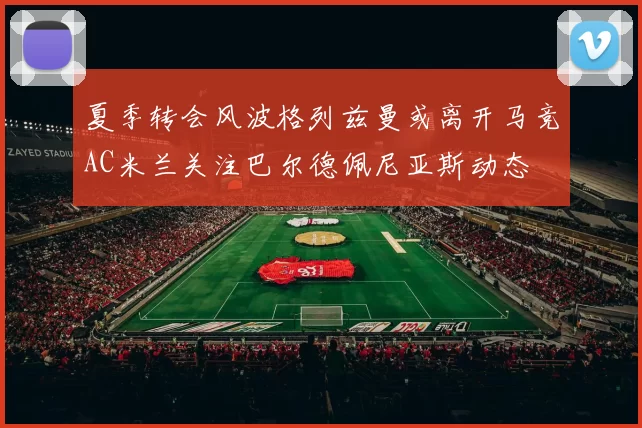 夏季转会风波格列兹曼或离开马竞AC米兰关注巴尔德佩尼亚斯动态