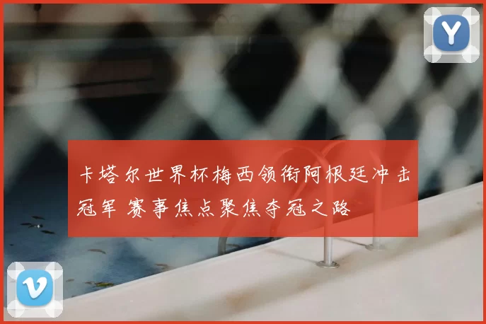 卡塔尔世界杯梅西领衔阿根廷冲击冠军 赛事焦点聚焦夺冠之路