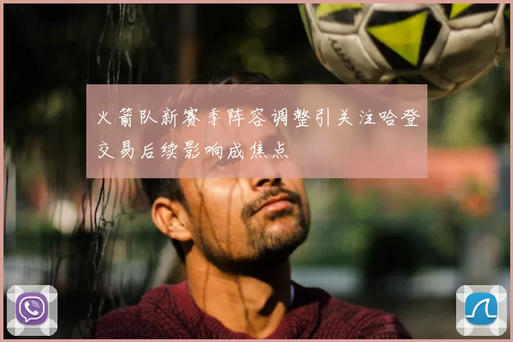 火箭队新赛季阵容调整引关注哈登交易后续影响成焦点