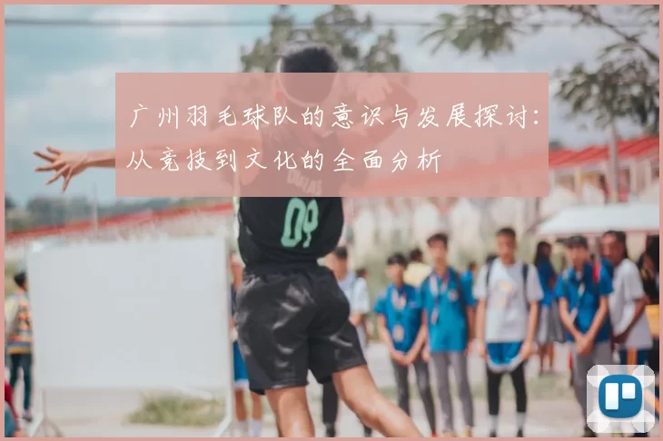 广州羽毛球队的意识与发展探讨:从竞技到文化的全面分析