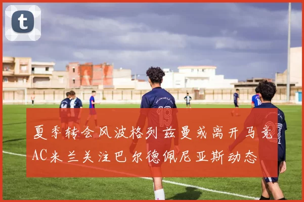 夏季转会风波格列兹曼或离开马竞AC米兰关注巴尔德佩尼亚斯动态