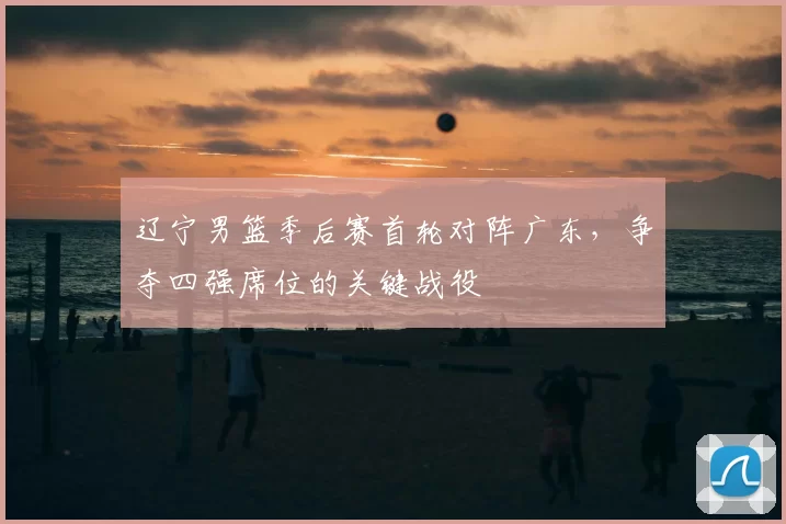 辽宁男篮季后赛首轮对阵广东，争夺四强席位的关键战役